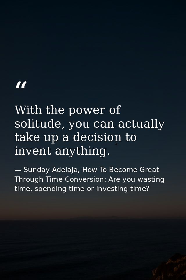 With the power of solitude, you can actually take up a decision to invent anything. — Sunday Adelaja, How To Become Great Through Time Conversion: Are you wasting time, spending time or investing time?