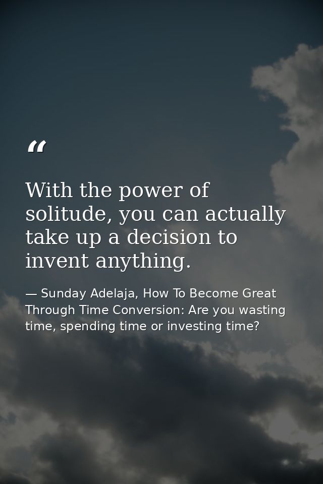 With the power of solitude, you can actually take up a decision to invent anything. — Sunday Adelaja, How To Become Great Through Time Conversion: Are you wasting time, spending time or investing time?