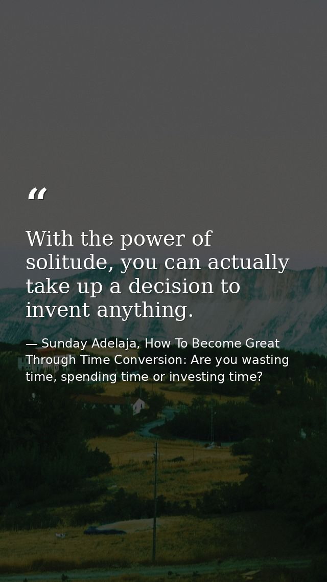 With the power of solitude, you can actually take up a decision to invent anything. — Sunday Adelaja, How To Become Great Through Time Conversion: Are you wasting time, spending time or investing time?