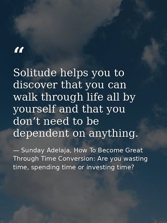 Solitude helps you to discover that you can walk through life all by yourself and that you don’t need to be dependent on — Sunday Adelaja, How To Become Great Through Time Conversion: Are you wasting time, spending time or investing time?