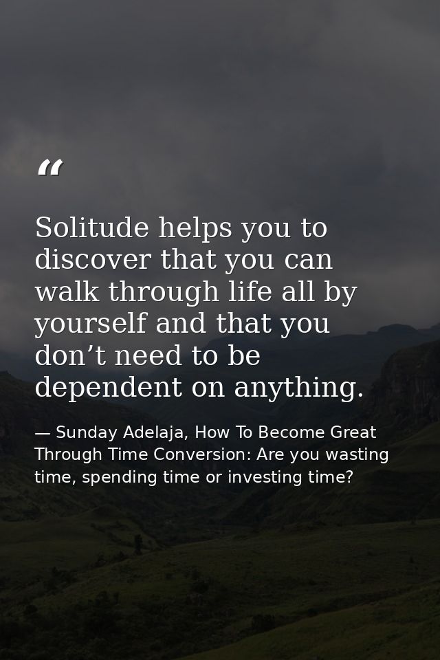 Solitude helps you to discover that you can walk through life all by yourself and that you don’t need to be dependent on — Sunday Adelaja, How To Become Great Through Time Conversion: Are you wasting time, spending time or investing time?