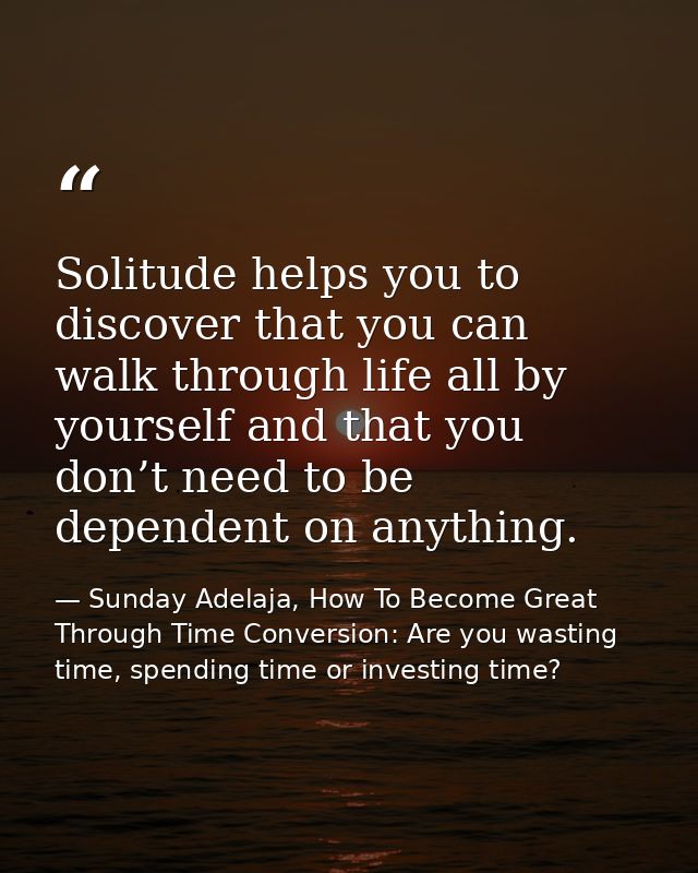 Solitude helps you to discover that you can walk through life all by yourself and that you don’t need to be dependent on — Sunday Adelaja, How To Become Great Through Time Conversion: Are you wasting time, spending time or investing time?
