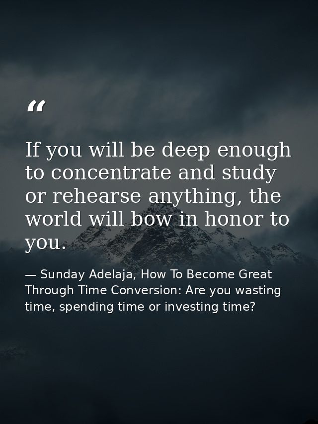 If you will be deep enough to concentrate and study or rehearse anything, the world will bow in honor to you. — Sunday Adelaja, How To Become Great Through Time Conversion: Are you wasting time, spending time or investing time?