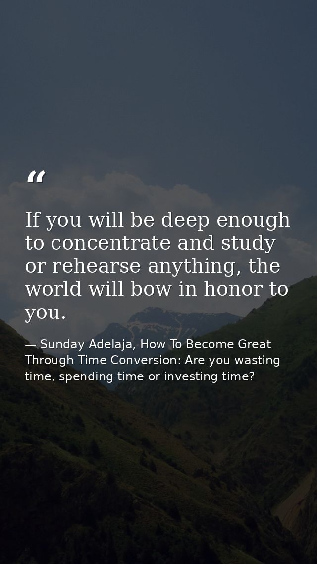 If you will be deep enough to concentrate and study or rehearse anything, the world will bow in honor to you. — Sunday Adelaja, How To Become Great Through Time Conversion: Are you wasting time, spending time or investing time?