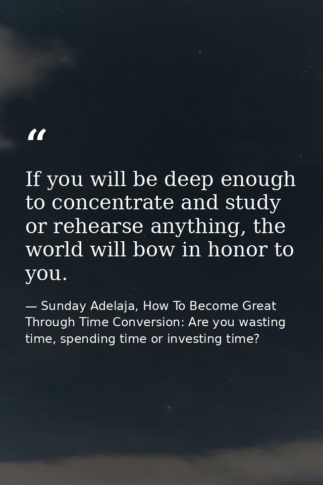 If you will be deep enough to concentrate and study or rehearse anything, the world will bow in honor to you. — Sunday Adelaja, How To Become Great Through Time Conversion: Are you wasting time, spending time or investing time?