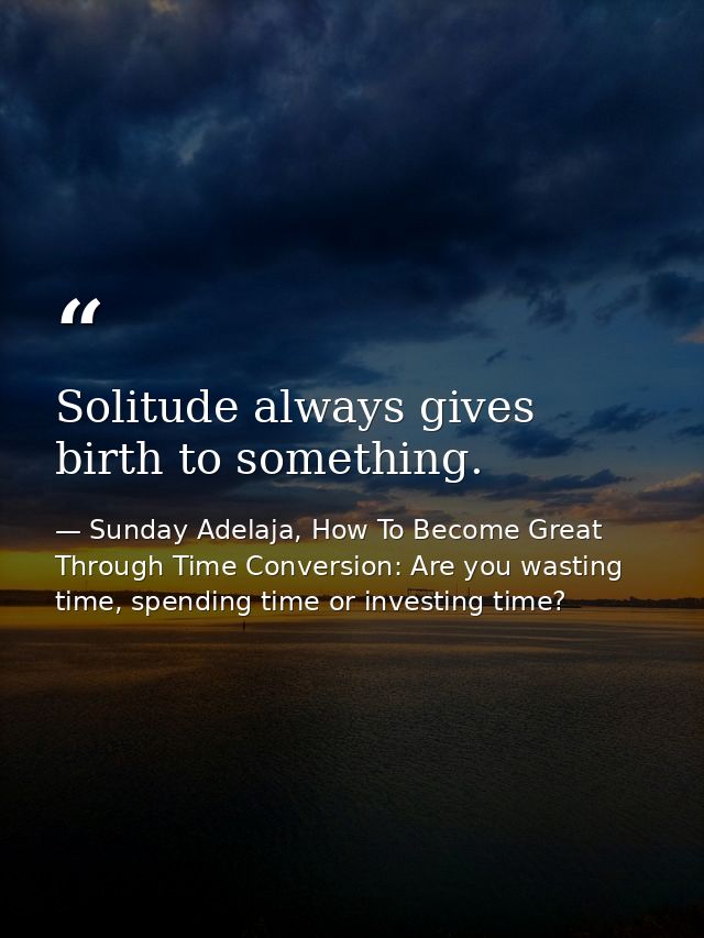 Solitude always gives birth to something. — Sunday Adelaja, How To Become Great Through Time Conversion: Are you wasting time, spending time or investing time?