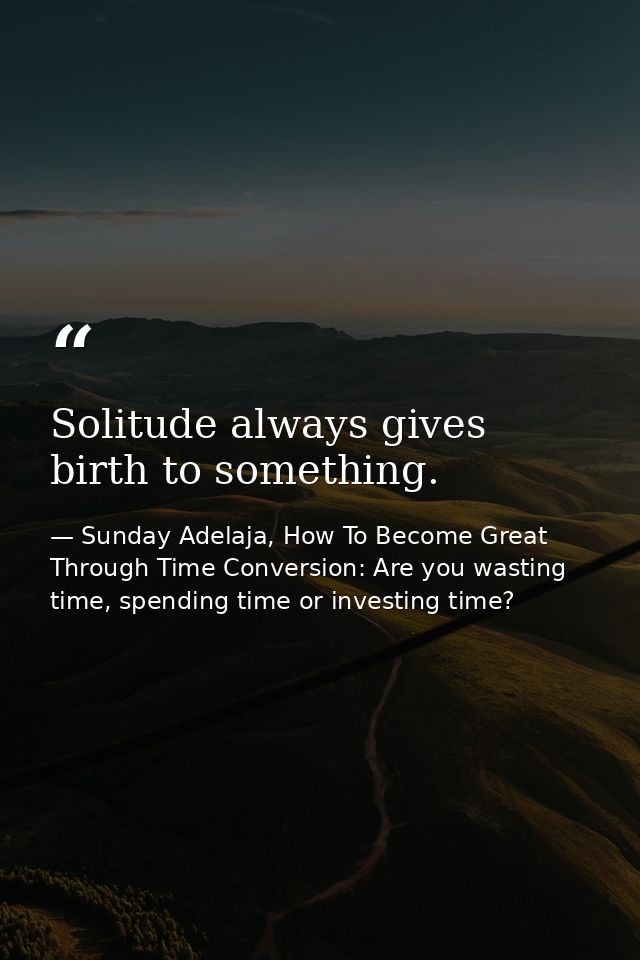 Solitude always gives birth to something. — Sunday Adelaja, How To Become Great Through Time Conversion: Are you wasting time, spending time or investing time?