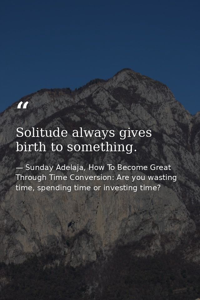Solitude always gives birth to something. — Sunday Adelaja, How To Become Great Through Time Conversion: Are you wasting time, spending time or investing time?