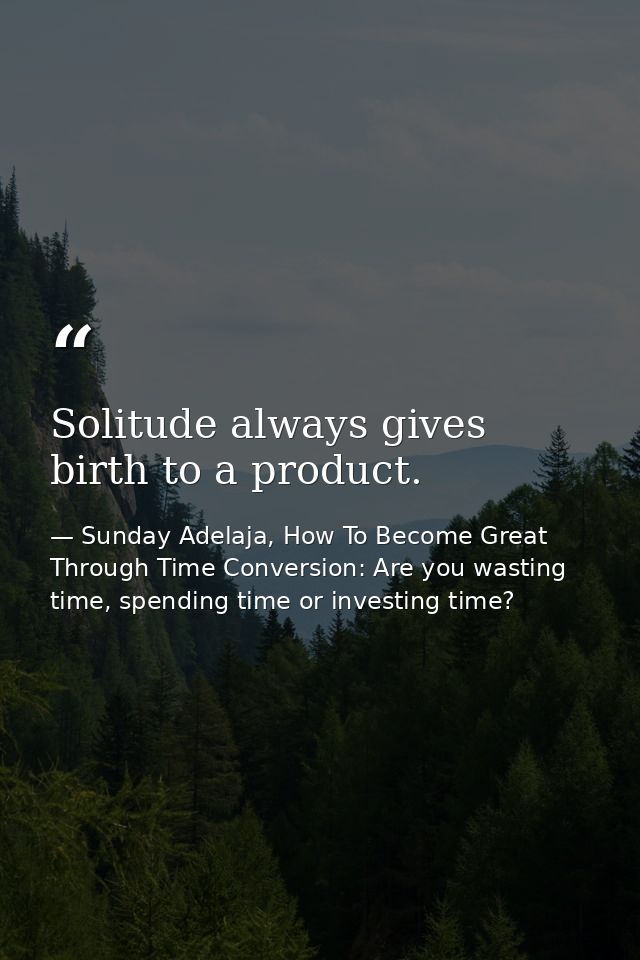 Solitude always gives birth to a product. — Sunday Adelaja, How To Become Great Through Time Conversion: Are you wasting time, spending time or investing time?