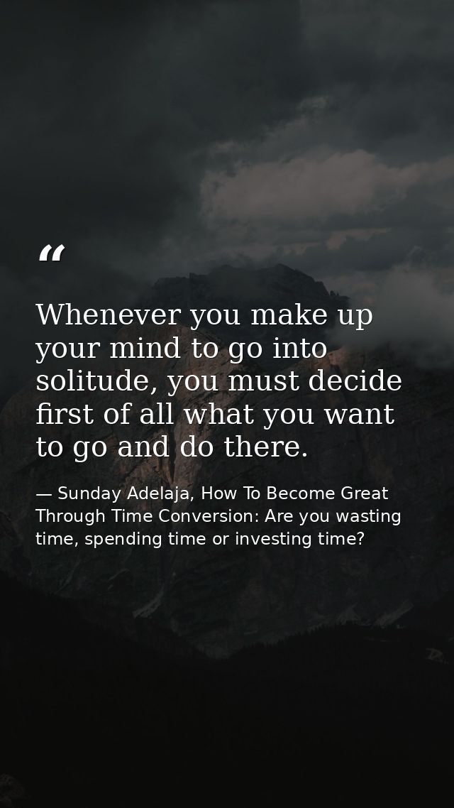 Whenever you make up your mind to go into solitude, you must decide first of all what you want to go and do there. — Sunday Adelaja, How To Become Great Through Time Conversion: Are you wasting time, spending time or investing time?