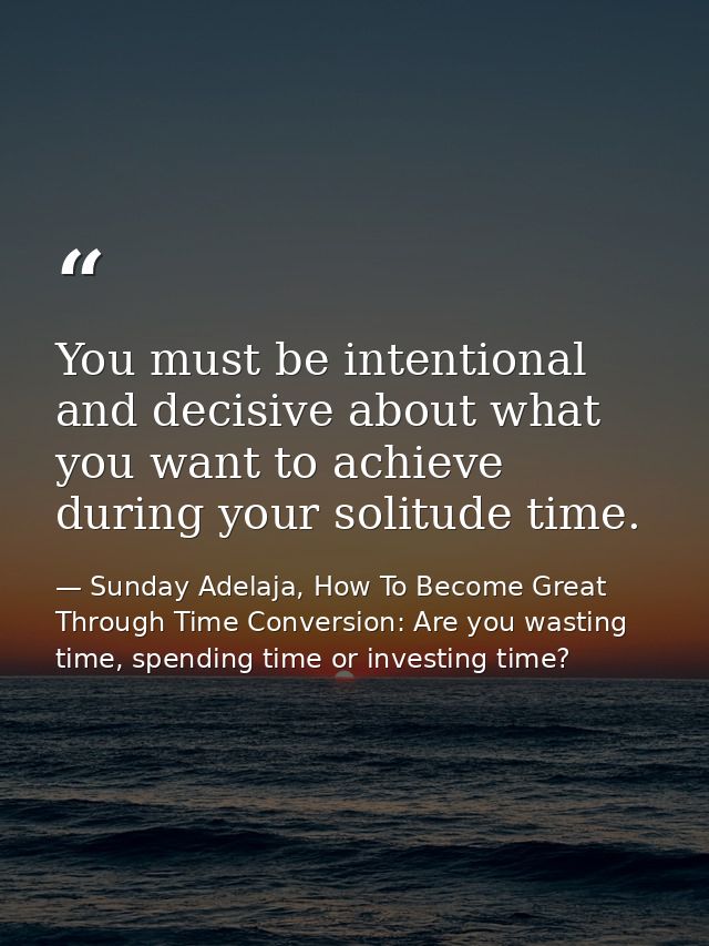 You must be intentional and decisive about what you want to achieve during your solitude time. — Sunday Adelaja, How To Become Great Through Time Conversion: Are you wasting time, spending time or investing time?