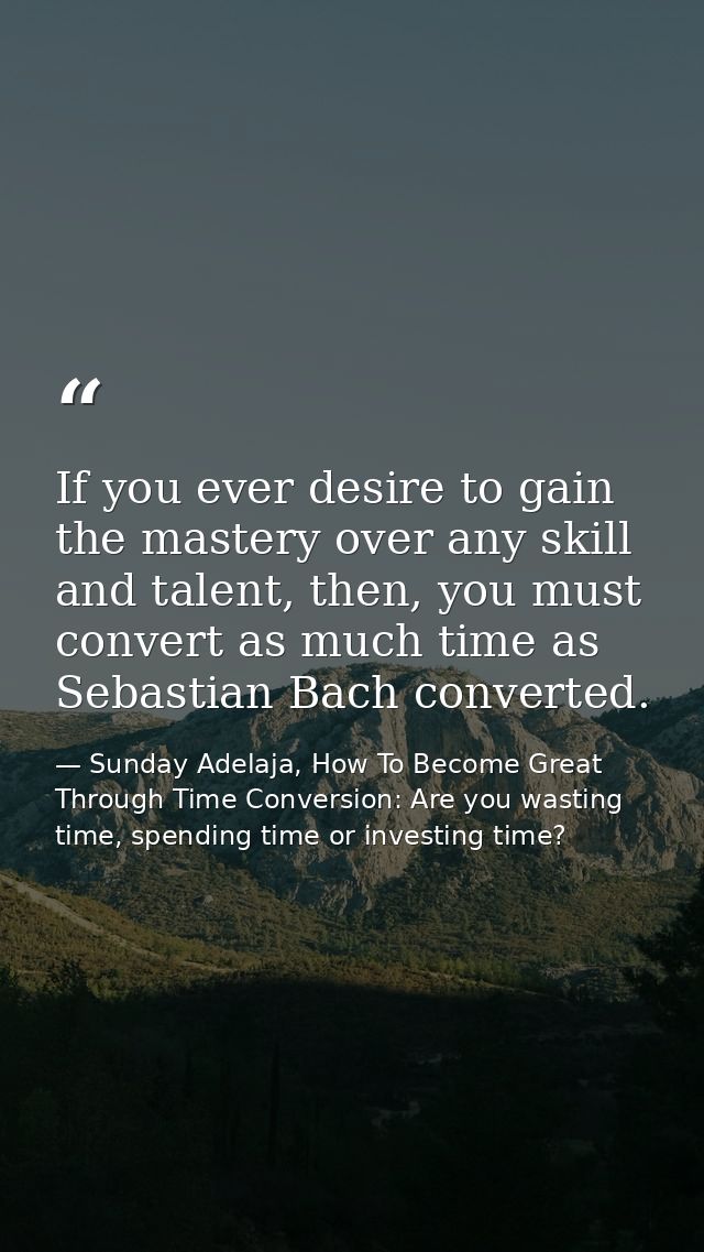 If you ever desire to gain the mastery over any skill and talent, then, you must convert as much time as Sebastian Bach  — Sunday Adelaja, How To Become Great Through Time Conversion: Are you wasting time, spending time or investing time?