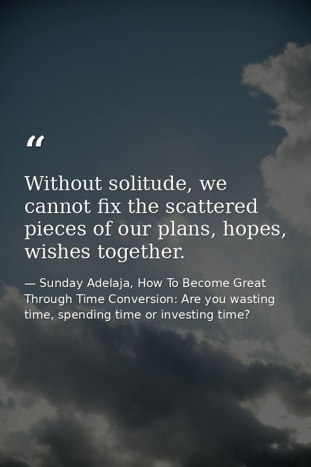 Without solitude, we cannot fix the scattered pieces of our plans, hopes, wishes together. — Sunday Adelaja, How To Become Great Through Time Conversion: Are you wasting time, spending time or investing time?