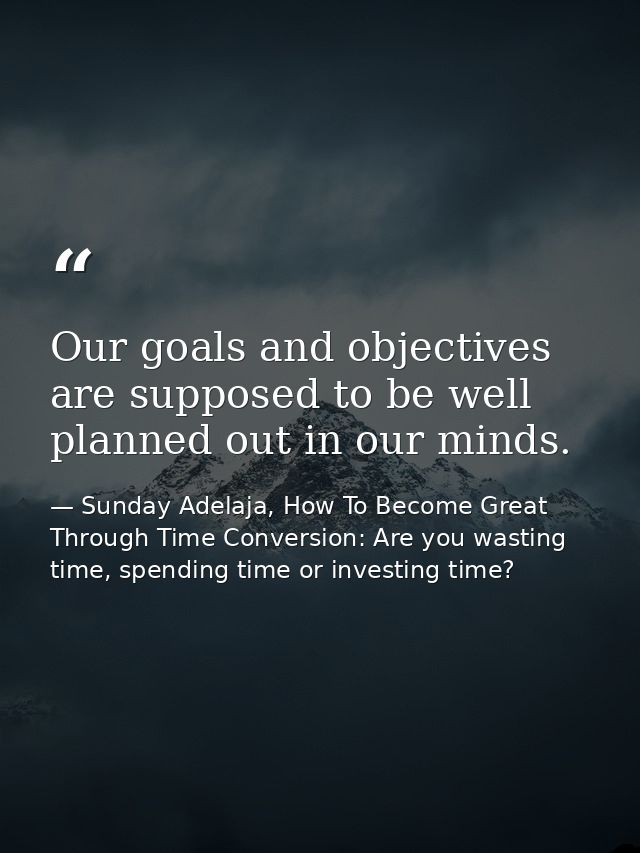 Our goals and objectives are supposed to be well planned out in our minds. — Sunday Adelaja, How To Become Great Through Time Conversion: Are you wasting time, spending time or investing time?