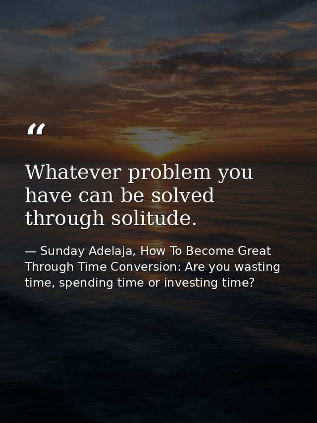 Whatever problem you have can be solved through solitude. — Sunday Adelaja, How To Become Great Through Time Conversion: Are you wasting time, spending time or investing time?