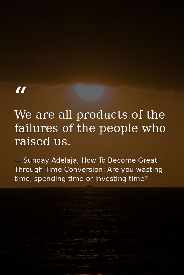 We are all products of the failures of the people who raised us. — Sunday Adelaja, How To Become Great Through Time Conversion: Are you wasting time, spending time or investing time?