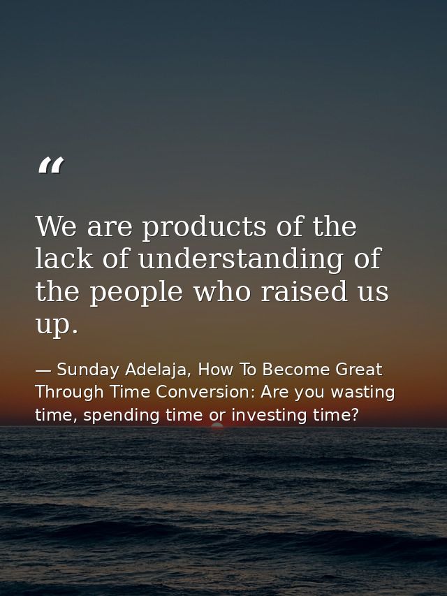 We are products of the lack of understanding of the people who raised us up. — Sunday Adelaja, How To Become Great Through Time Conversion: Are you wasting time, spending time or investing time?