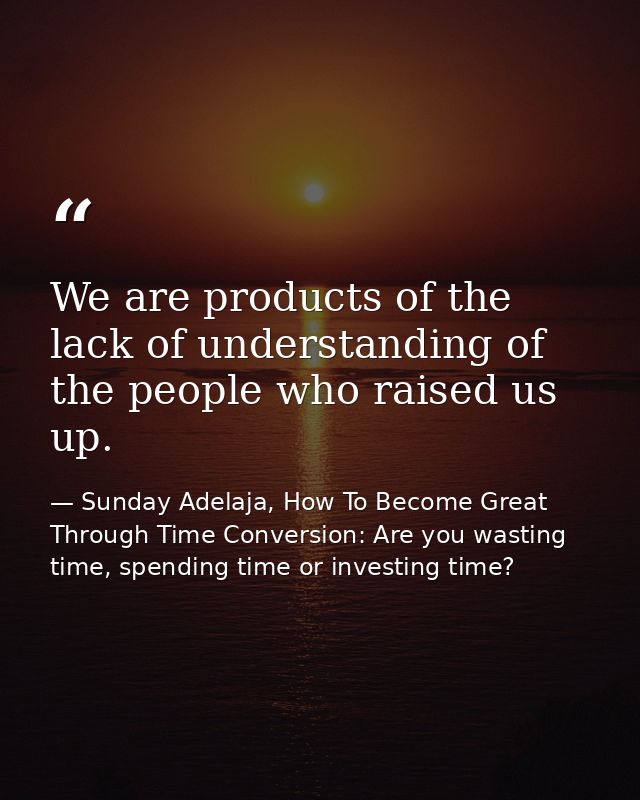 We are products of the lack of understanding of the people who raised us up. — Sunday Adelaja, How To Become Great Through Time Conversion: Are you wasting time, spending time or investing time?
