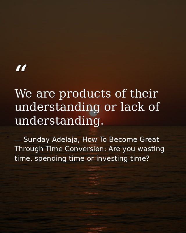 We are products of their understanding or lack of understanding. — Sunday Adelaja, How To Become Great Through Time Conversion: Are you wasting time, spending time or investing time?