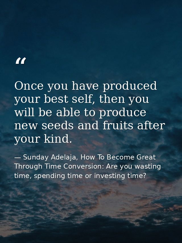 Once you have produced your best self, then you will be able to produce new seeds and fruits after your kind. — Sunday Adelaja, How To Become Great Through Time Conversion: Are you wasting time, spending time or investing time?