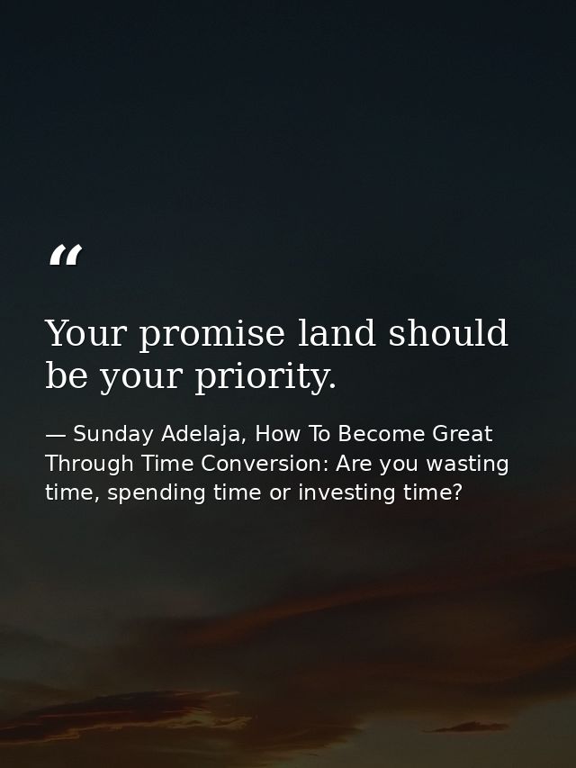 Your promise land should be your priority. — Sunday Adelaja, How To Become Great Through Time Conversion: Are you wasting time, spending time or investing time?
