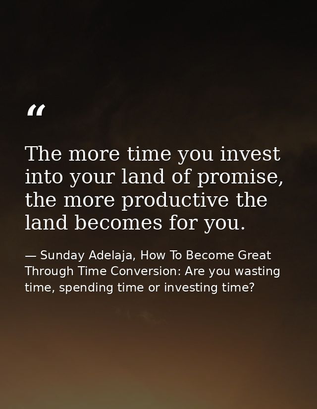 The more time you invest into your land of promise, the more productive the land becomes for you. — Sunday Adelaja, How To Become Great Through Time Conversion: Are you wasting time, spending time or investing time?