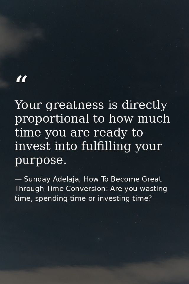 Your greatness is directly proportional to how much time you are ready to invest into fulfilling your purpose. — Sunday Adelaja, How To Become Great Through Time Conversion: Are you wasting time, spending time or investing time?