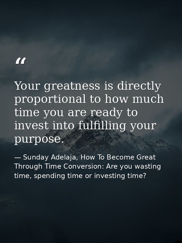 Your greatness is directly proportional to how much time you are ready to invest into fulfilling your purpose. — Sunday Adelaja, How To Become Great Through Time Conversion: Are you wasting time, spending time or investing time?