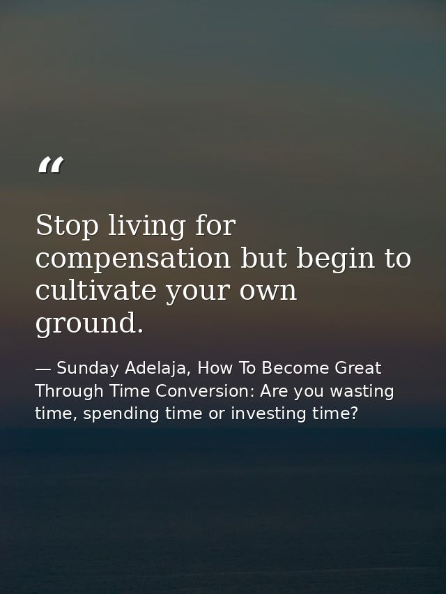 Stop living for compensation but begin to cultivate your own ground. — Sunday Adelaja, How To Become Great Through Time Conversion: Are you wasting time, spending time or investing time?