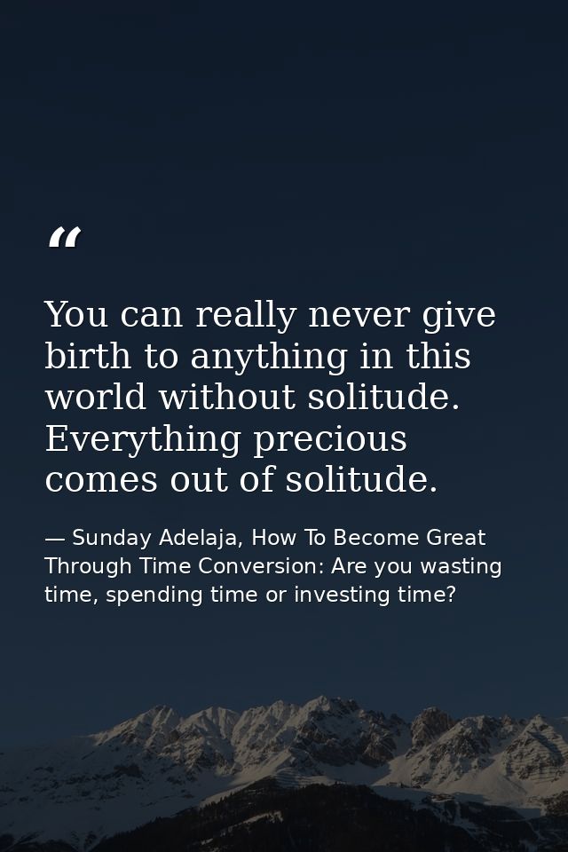 You can really never give birth to anything in this world without solitude. Everything precious comes out of solitude. — Sunday Adelaja, How To Become Great Through Time Conversion: Are you wasting time, spending time or investing time?