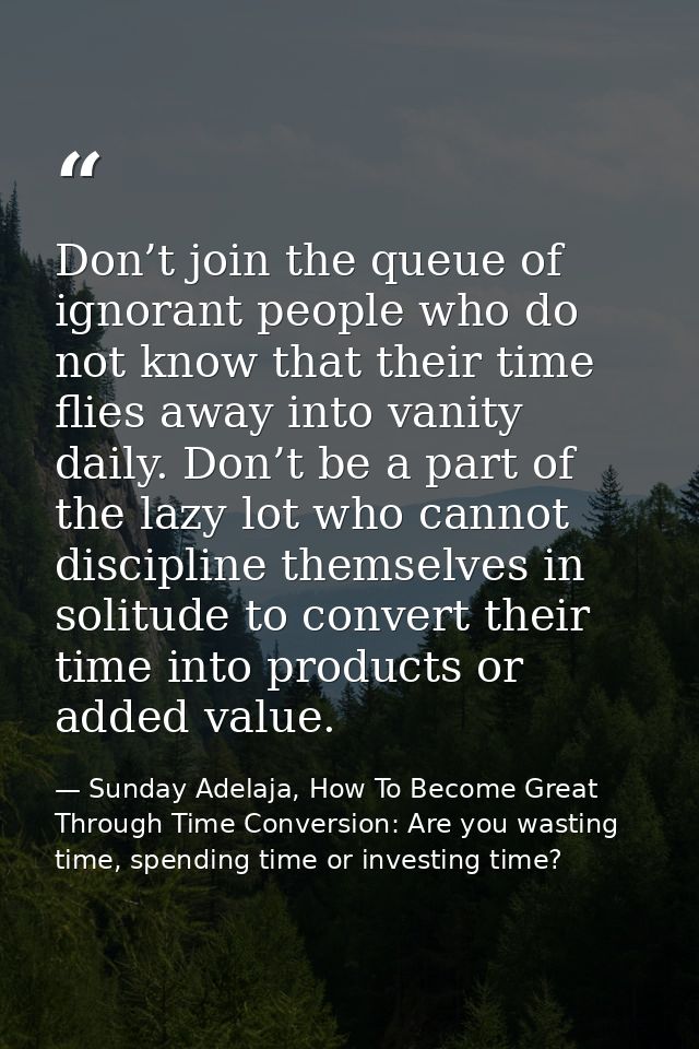 Don’t join the queue of ignorant people who do not know that their time flies away into vanity daily. Don’t be a part of — Sunday Adelaja, How To Become Great Through Time Conversion: Are you wasting time, spending time or investing time?