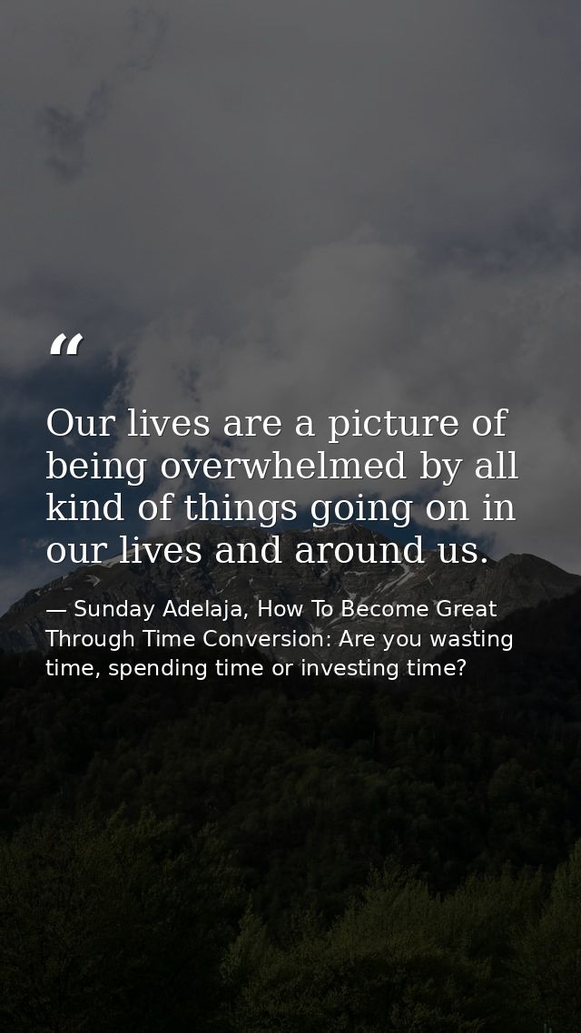 Our lives are a picture of being overwhelmed by all kind of things going on in our lives and around us. — Sunday Adelaja, How To Become Great Through Time Conversion: Are you wasting time, spending time or investing time?