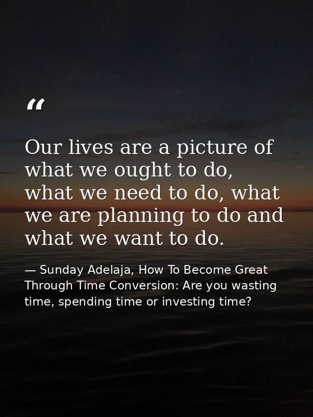 Our lives are a picture of what we ought to do, what we need to do, what we are planning to do and what we want to do. — Sunday Adelaja, How To Become Great Through Time Conversion: Are you wasting time, spending time or investing time?