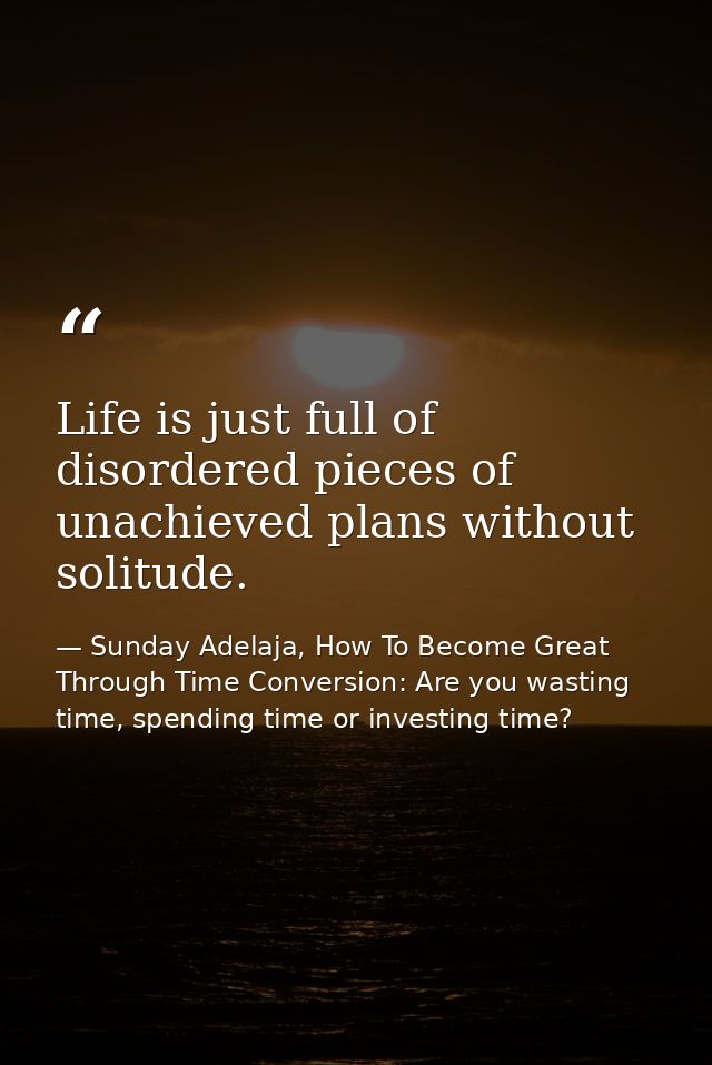 Life is just full of disordered pieces of unachieved plans without solitude. — Sunday Adelaja, How To Become Great Through Time Conversion: Are you wasting time, spending time or investing time?