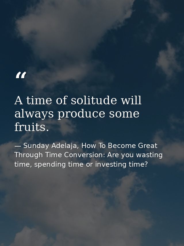 A time of solitude will always produce some fruits. — Sunday Adelaja, How To Become Great Through Time Conversion: Are you wasting time, spending time or investing time?