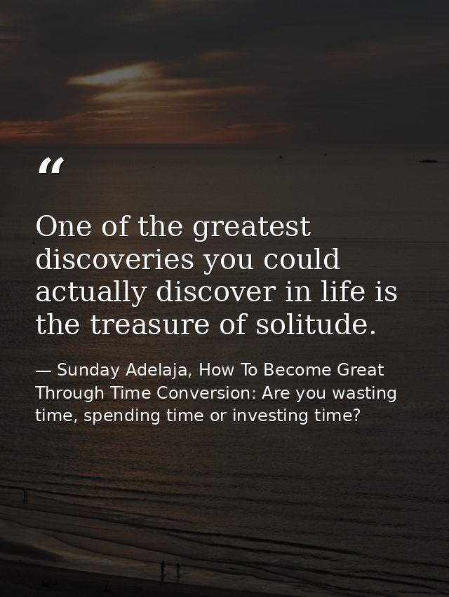 One of the greatest discoveries you could actually discover in life is the treasure of solitude. — Sunday Adelaja, How To Become Great Through Time Conversion: Are you wasting time, spending time or investing time?