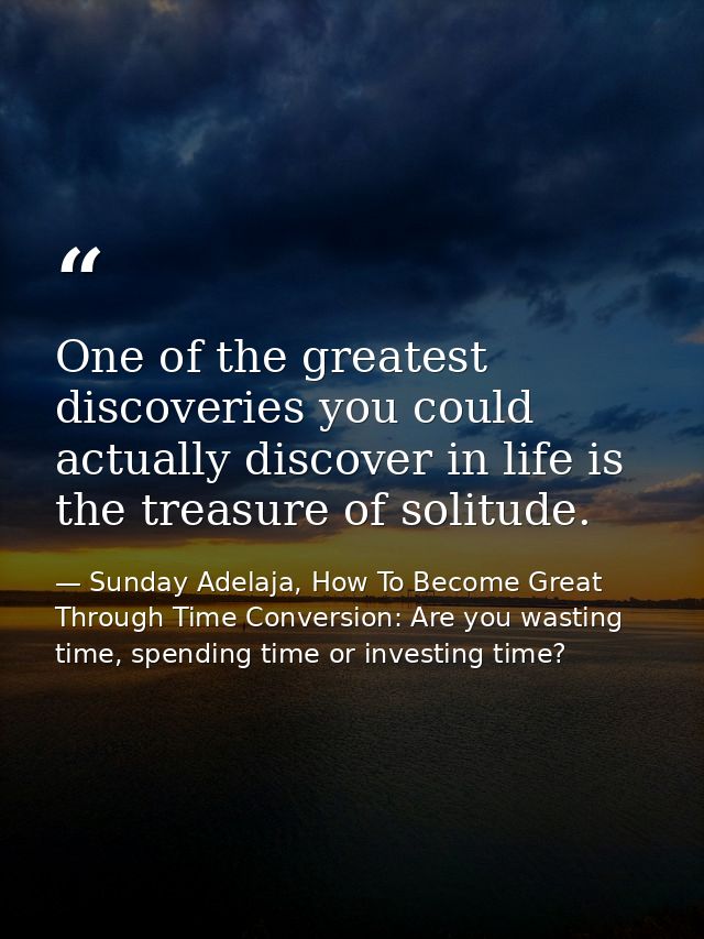 One of the greatest discoveries you could actually discover in life is the treasure of solitude. — Sunday Adelaja, How To Become Great Through Time Conversion: Are you wasting time, spending time or investing time?