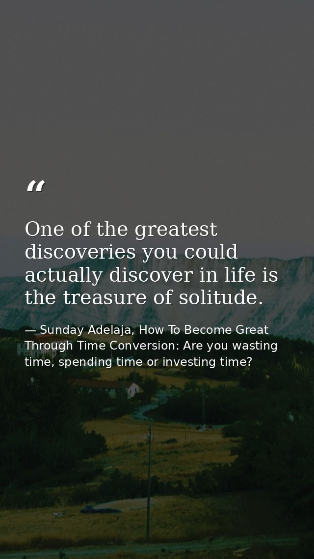 One of the greatest discoveries you could actually discover in life is the treasure of solitude. — Sunday Adelaja, How To Become Great Through Time Conversion: Are you wasting time, spending time or investing time?