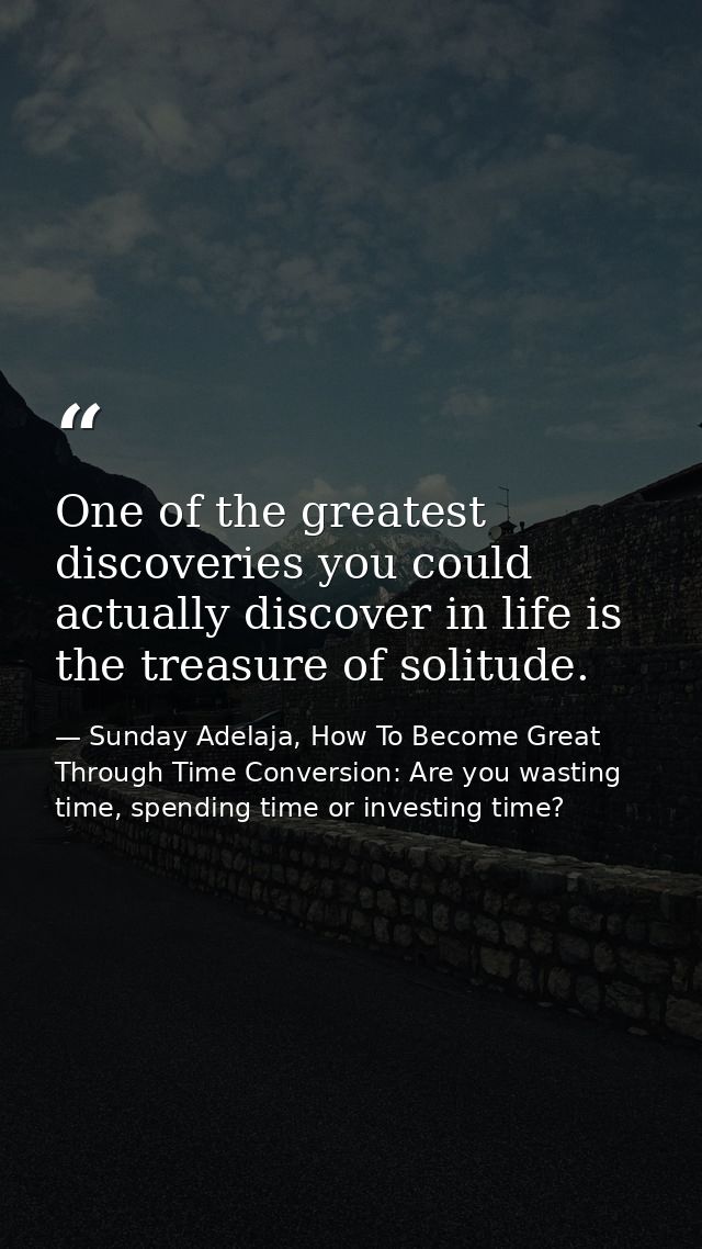 One of the greatest discoveries you could actually discover in life is the treasure of solitude. — Sunday Adelaja, How To Become Great Through Time Conversion: Are you wasting time, spending time or investing time?