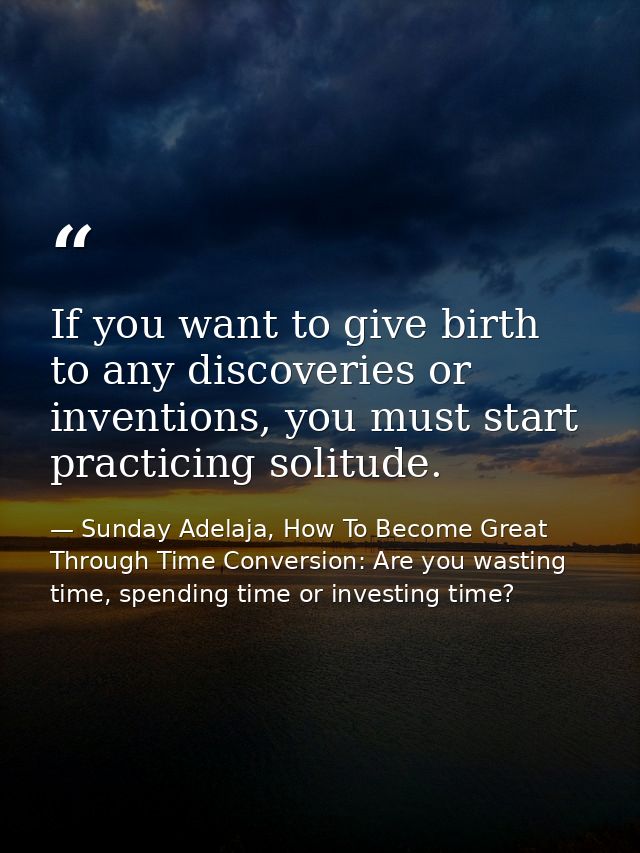 If you want to give birth to any discoveries or inventions, you must start practicing solitude. — Sunday Adelaja, How To Become Great Through Time Conversion: Are you wasting time, spending time or investing time?