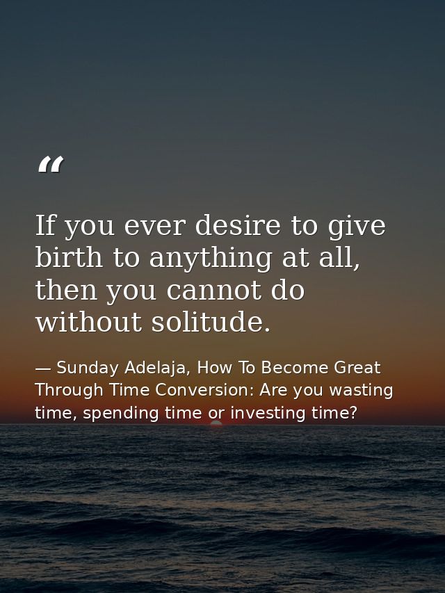 If you ever desire to give birth to anything at all, then you cannot do without solitude. — Sunday Adelaja, How To Become Great Through Time Conversion: Are you wasting time, spending time or investing time?