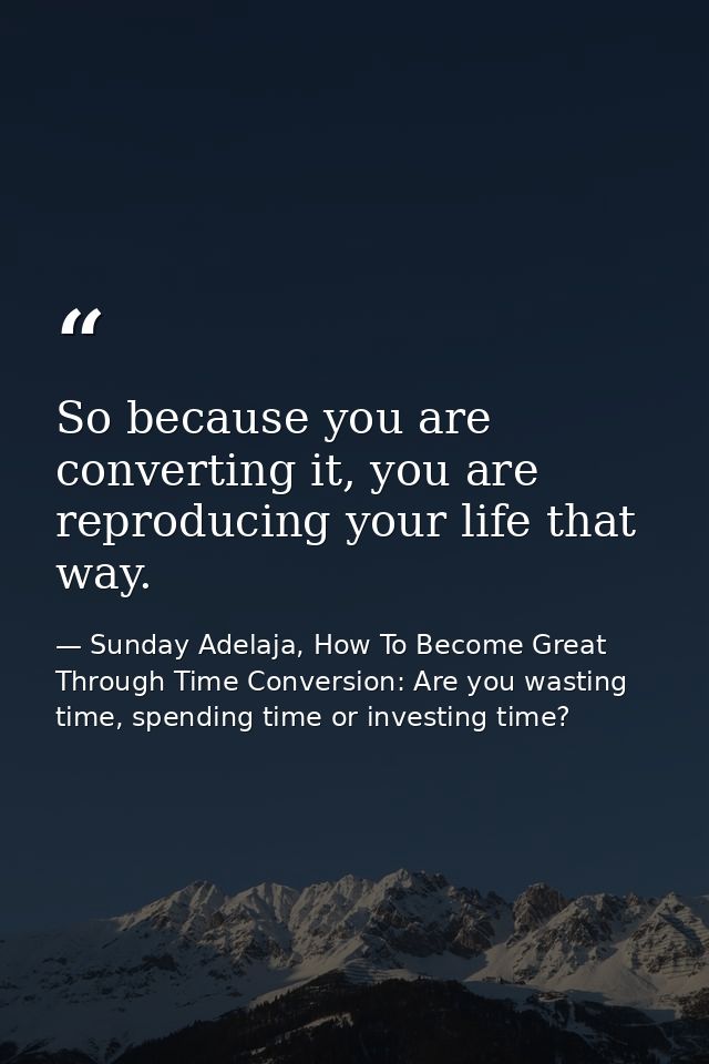 So because you are converting it, you are reproducing your life that way. — Sunday Adelaja, How To Become Great Through Time Conversion: Are you wasting time, spending time or investing time?
