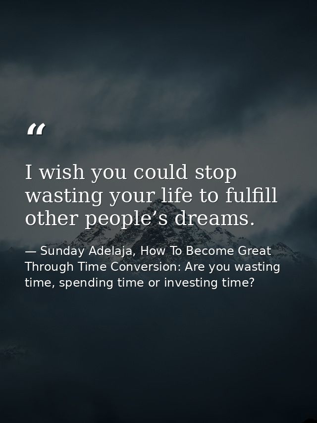 I wish you could stop wasting your life to fulfill other people’s dreams. — Sunday Adelaja, How To Become Great Through Time Conversion: Are you wasting time, spending time or investing time?