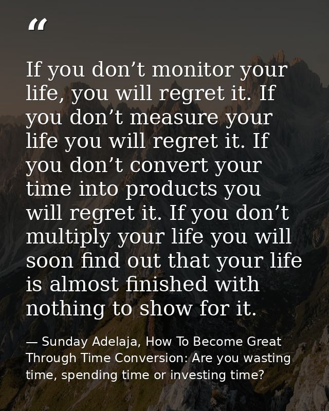If you don’t monitor your life, you will regret it. If you don’t measure your life you will regret it. If you don’t conv — Sunday Adelaja, How To Become Great Through Time Conversion: Are you wasting time, spending time or investing time?