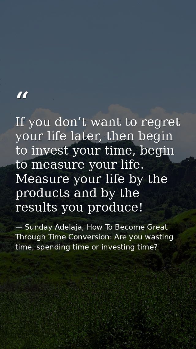 If you don’t want to regret your life later, then begin to invest your time, begin to measure your life. Measure your li — Sunday Adelaja, How To Become Great Through Time Conversion: Are you wasting time, spending time or investing time?