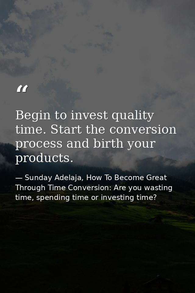 Begin to invest quality time. Start the conversion process and birth your products. — Sunday Adelaja, How To Become Great Through Time Conversion: Are you wasting time, spending time or investing time?