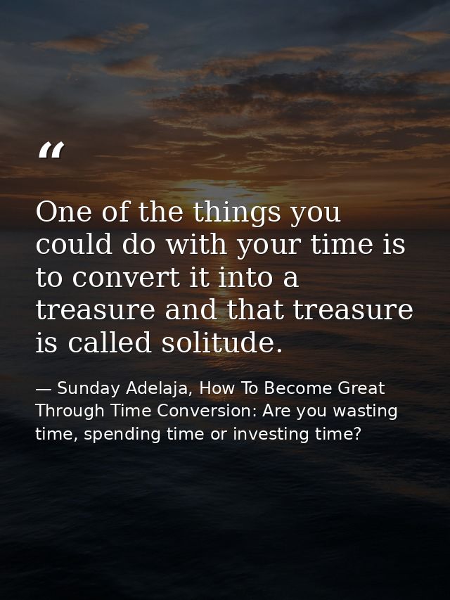 One of the things you could do with your time is to convert it into a treasure and that treasure is called solitude. — Sunday Adelaja, How To Become Great Through Time Conversion: Are you wasting time, spending time or investing time?