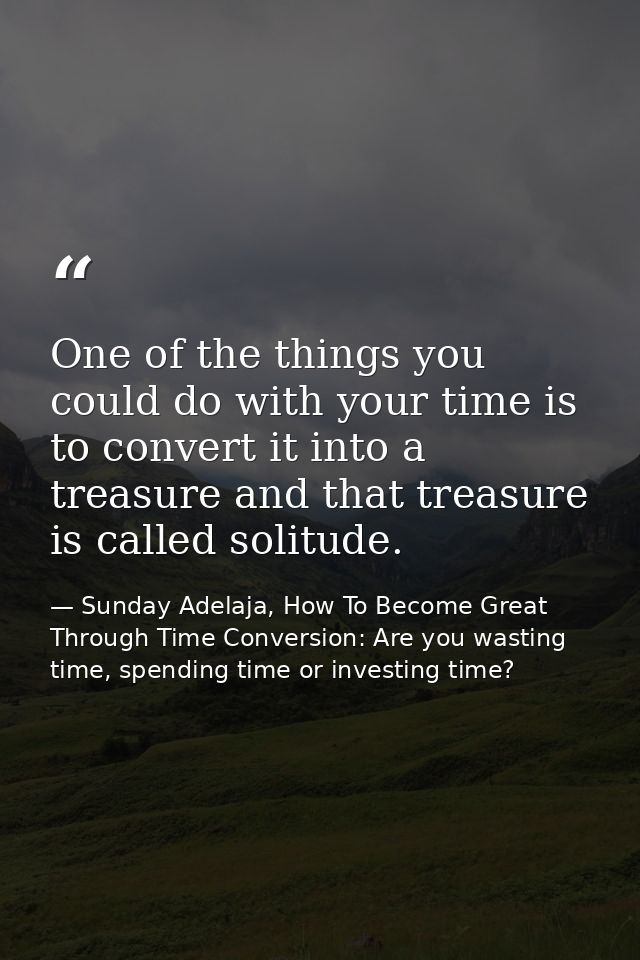 One of the things you could do with your time is to convert it into a treasure and that treasure is called solitude. — Sunday Adelaja, How To Become Great Through Time Conversion: Are you wasting time, spending time or investing time?