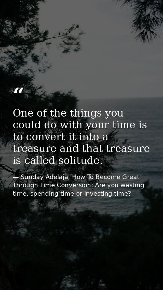 One of the things you could do with your time is to convert it into a treasure and that treasure is called solitude. — Sunday Adelaja, How To Become Great Through Time Conversion: Are you wasting time, spending time or investing time?
