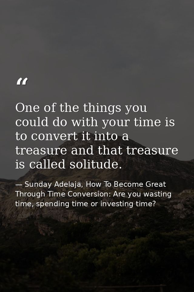 One of the things you could do with your time is to convert it into a treasure and that treasure is called solitude. — Sunday Adelaja, How To Become Great Through Time Conversion: Are you wasting time, spending time or investing time?